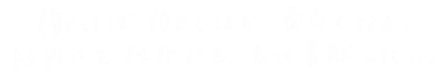 働けば働くほど、面白くなる。社内にも社外にも、もっと貢献したい
